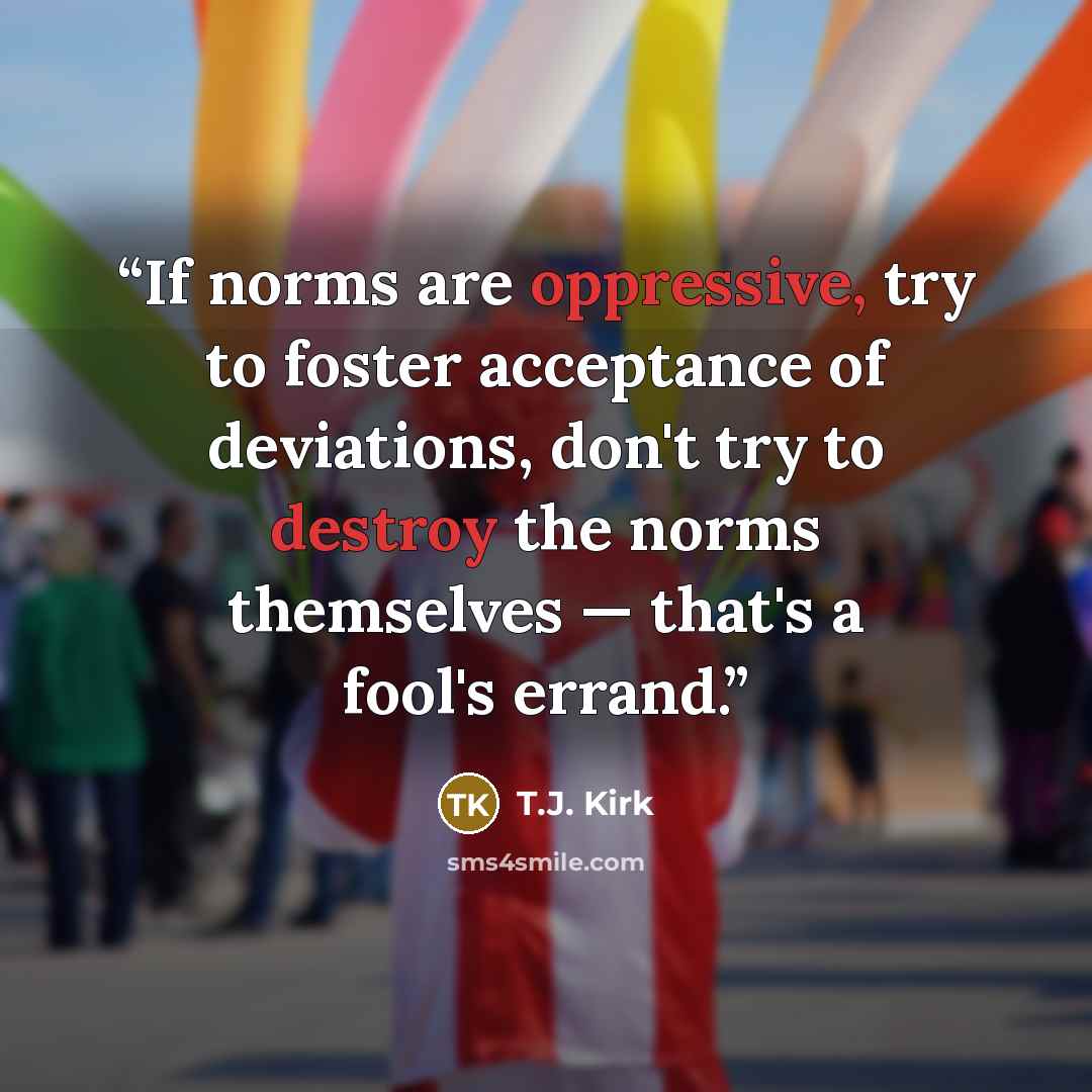 “If norms are oppressive, try to foster acceptance of deviations, don't try to destroy the norms themselves — that's a fool's errand.” quote by T.J. Kirk