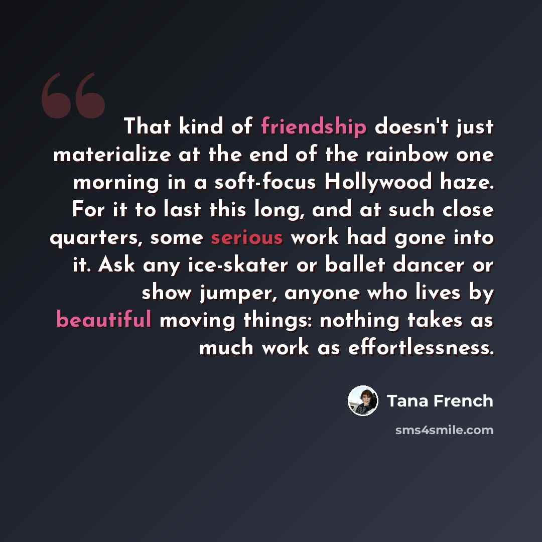 “That kind of friendship doesn't just materialize at the end of the rainbow one morning in a soft-focus Hollywood haze. For it to last this long, and at such close quarters, some serious work had gone into it. Ask any ice-skater or ballet dancer or show jumper, anyone who lives by beautiful moving…” quote by Tana French