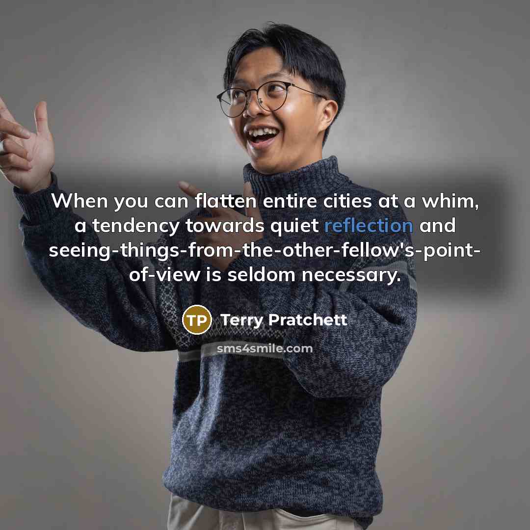 “When you can flatten entire cities at a whim, a tendency towards quiet reflection and seeing-things-from-the-other-fellow's-point- of-view is seldom necessary.” quote by Terry Pratchett