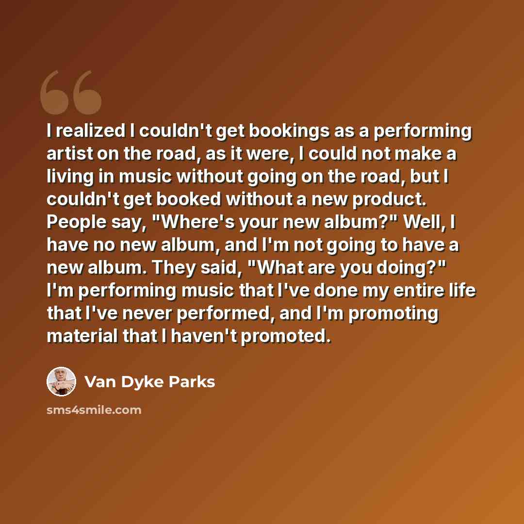 “I realized I couldn't get bookings as a performing artist on the road, as it were, I could not make a living in music without going on the road, but I couldn't get booked without a new product. People say, "Where's your new album?" Well, I have no new album, and I'm not going to have a new album…” quote by Van Dyke Parks