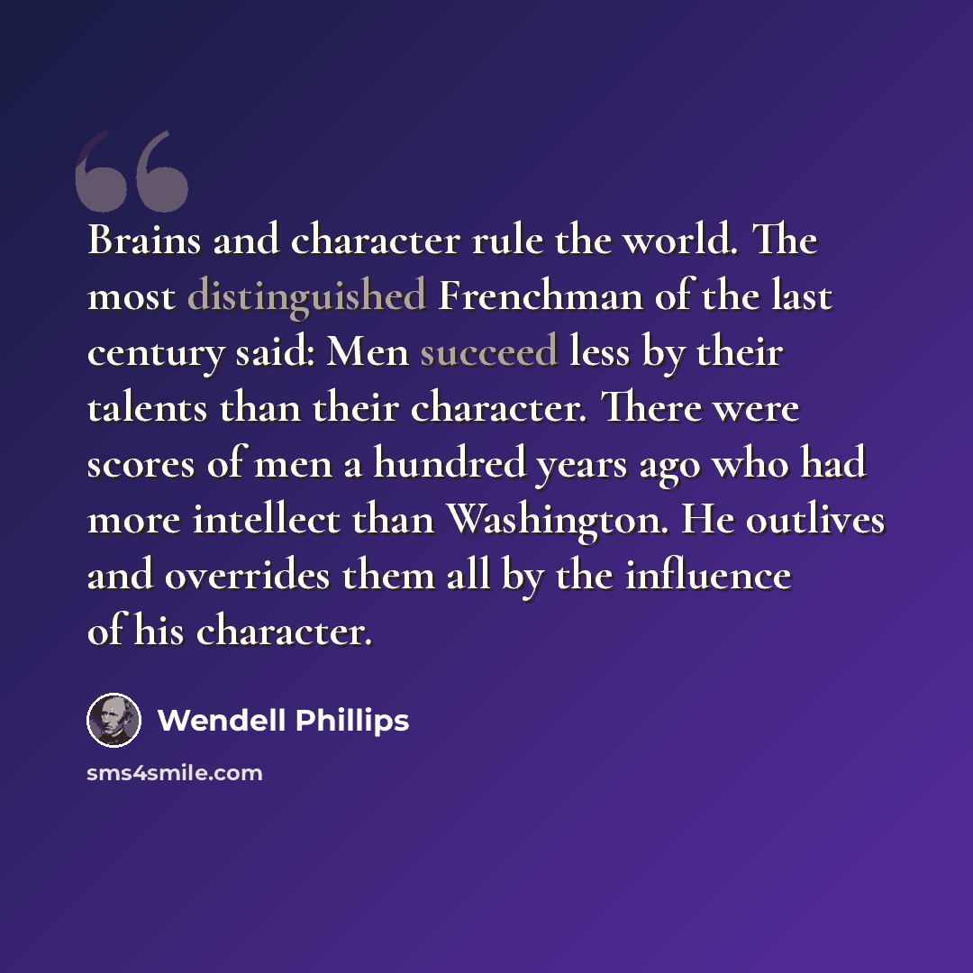 “Brains and character rule the world. The most distinguished Frenchman of the last century said: Men succeed less by their talents than their character. There were scores of men a hundred years ago who had more intellect than Washington. He outlives and overrides them all by the influence of his…” quote by Wendell Phillips