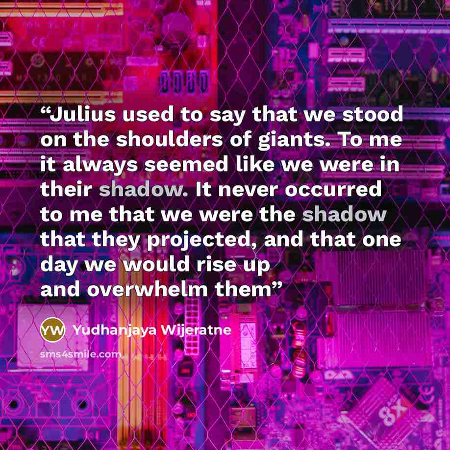 “Julius used to say that we stood on the shoulders of giants. To me it always seemed like we were in their shadow. It never occurred to me that we were the shadow that they projected, and that one day we would rise up and overwhelm them” quote by Yudhanjaya Wijeratne