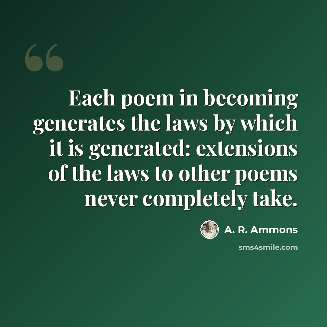 “Each poem in becoming generates the laws by which it is generated: extensions of the laws to other poems never completely take.” quote by A. R. Ammons