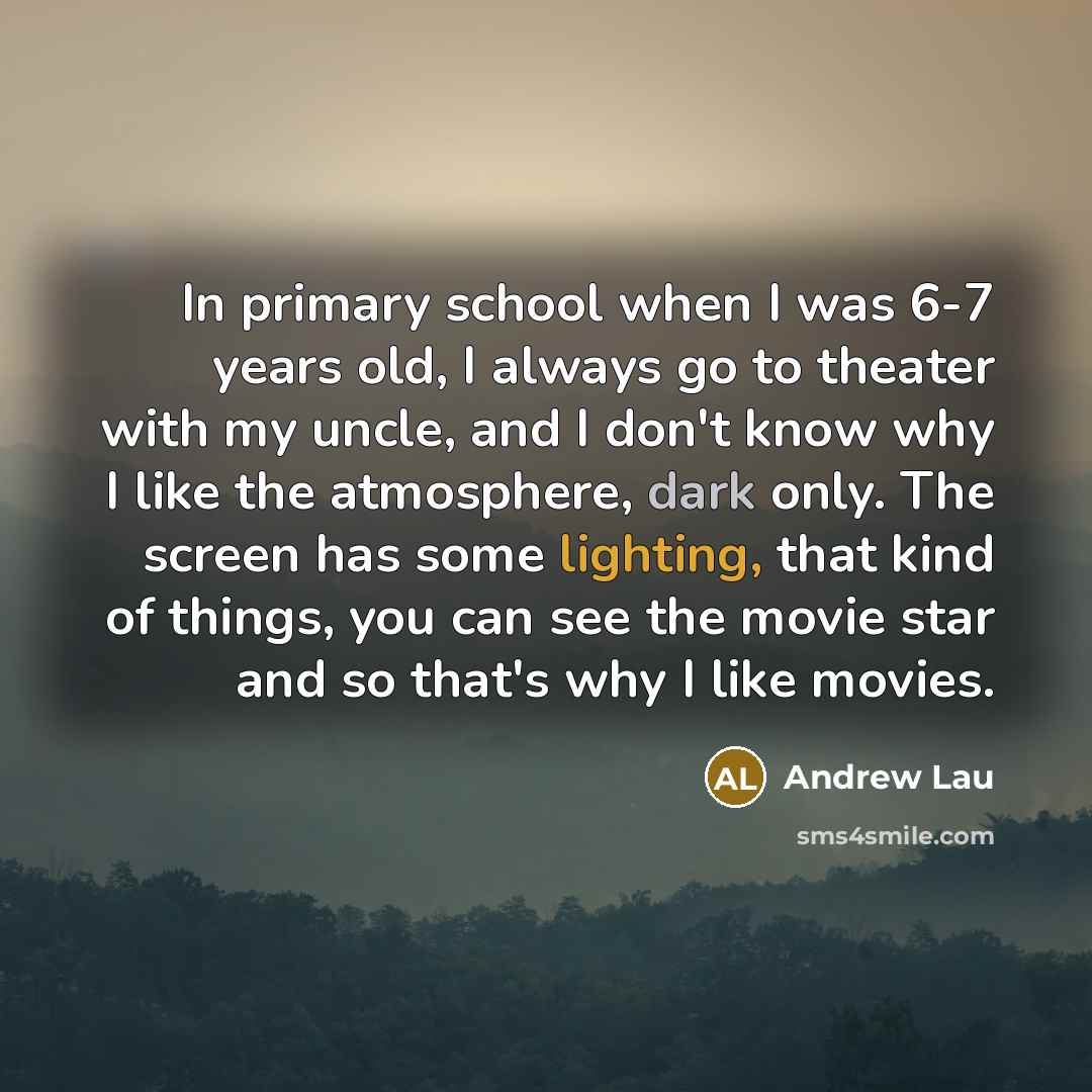 “In primary school when I was 6-7 years old, I always go to theater with my uncle, and I don't know why I like the atmosphere, dark only. The screen has some lighting, that kind of things, you can see the movie star and so that's why I like movies.” quote by Andrew Lau