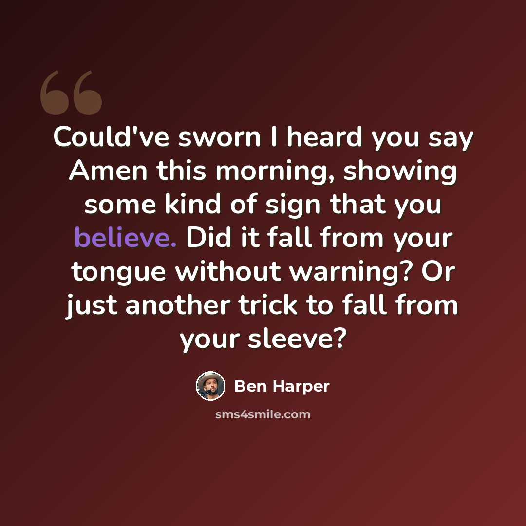 “Could've sworn I heard you say Amen this morning, showing some kind of sign that you believe. Did it fall from your tongue without warning? Or just another trick to fall from your sleeve?” quote by Ben Harper