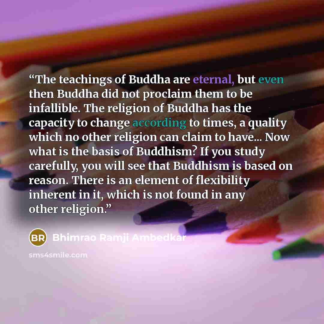 “The teachings of Buddha are eternal, but even then Buddha did not proclaim them to be infallible. The religion of Buddha has the capacity to change according to times, a quality which no other religion can claim to have... Now what is the basis of Buddhism? If you study carefully, you will see…” quote by Bhimrao Ramji Ambedkar
