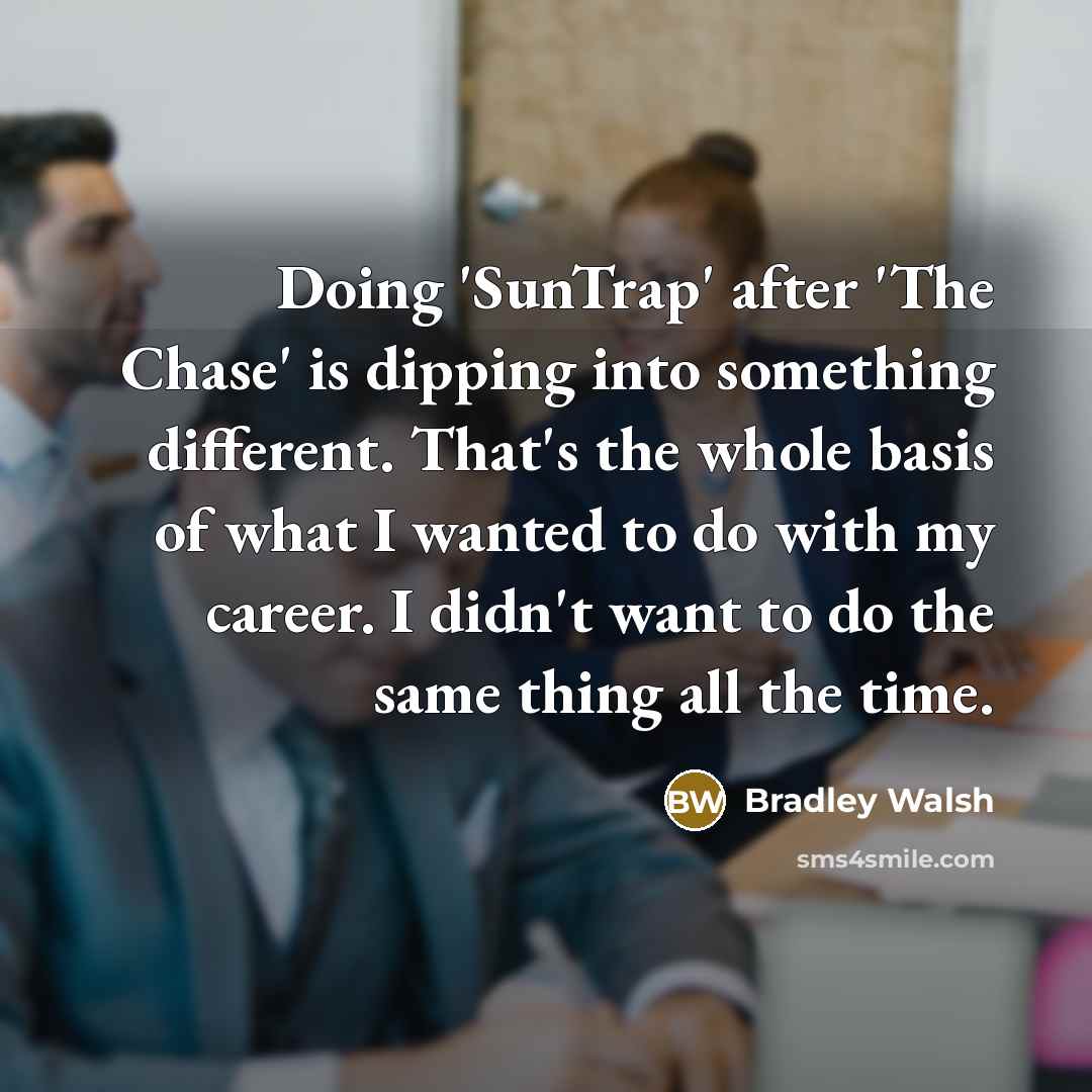 “Doing 'SunTrap' after 'The Chase' is dipping into something different. That's the whole basis of what I wanted to do with my career. I didn't want to do the same thing all the time.” quote by Bradley Walsh