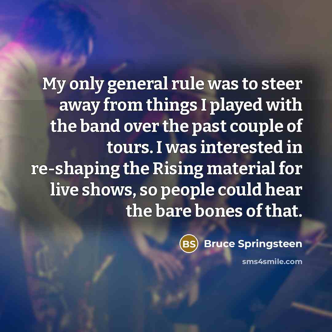 “My only general rule was to steer away from things I played with the band over the past couple of tours. I was interested in re-shaping the Rising material for live shows, so people could hear the bare bones of that.” quote by Bruce Springsteen