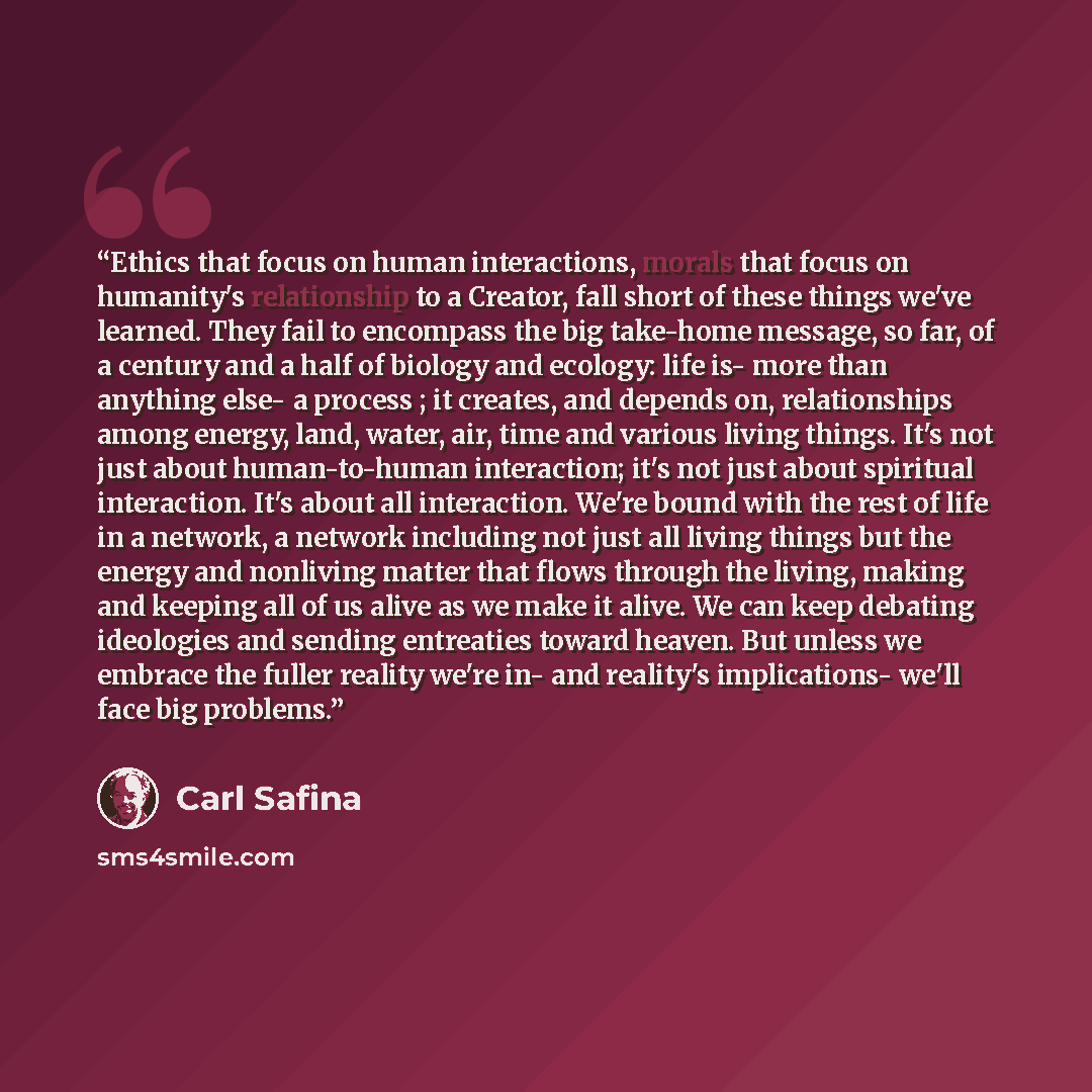 “Ethics that focus on human interactions, morals that focus on humanity's relationship to a Creator, fall short of these things we've learned. They fail to encompass the big take-home message, so far, of a century and a half of biology and ecology: life is- more than anything else- a process ; it…” quote by Carl Safina