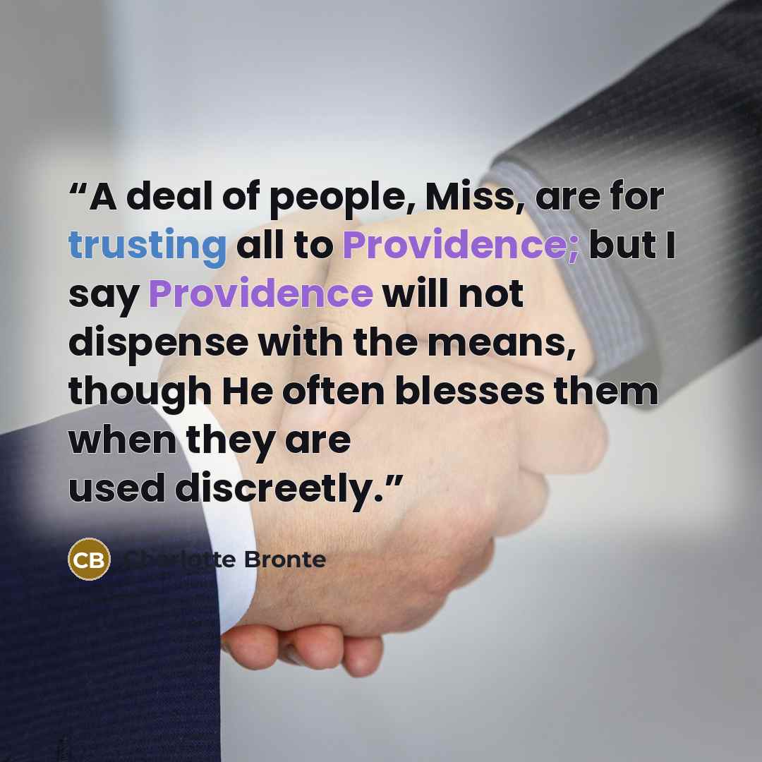 “A deal of people, Miss, are for trusting all to Providence; but I say Providence will not dispense with the means, though He often blesses them when they are used discreetly.” quote by Charlotte Brontë
