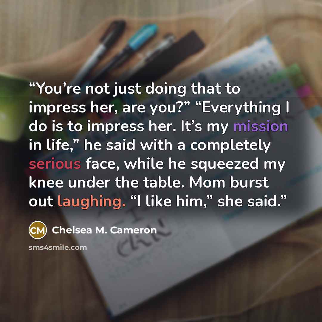 “You’re not just doing that to impress her, are you?” “Everything I do is to impress her. It’s my mission in life,” he said with a completely serious face, while he squeezed my knee under the table. Mom burst out laughing. “I like him,” she said.” quote by Chelsea M. Cameron