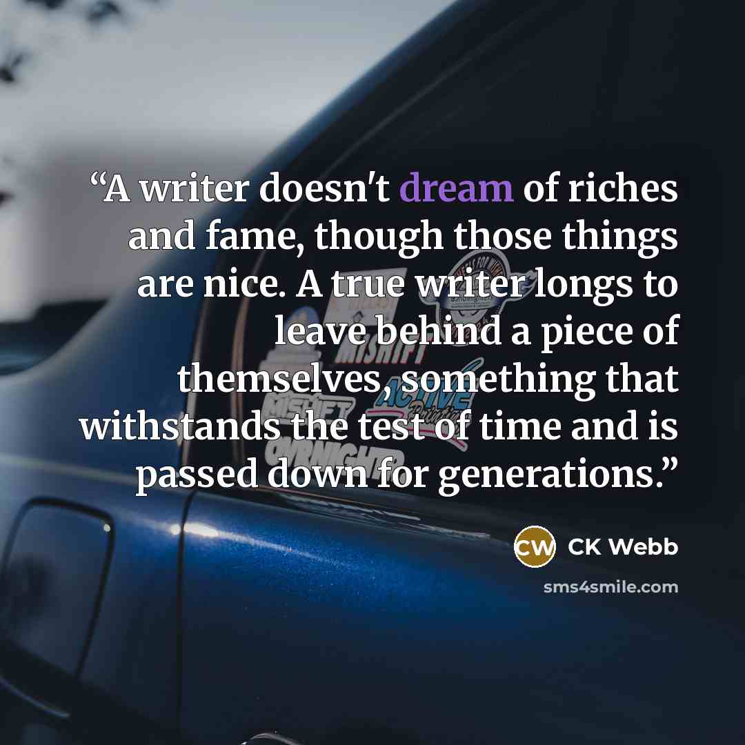 “A writer doesn't dream of riches and fame, though those things are nice. A true writer longs to leave behind a piece of themselves, something that withstands the test of time and is passed down for generations.” quote by CK Webb