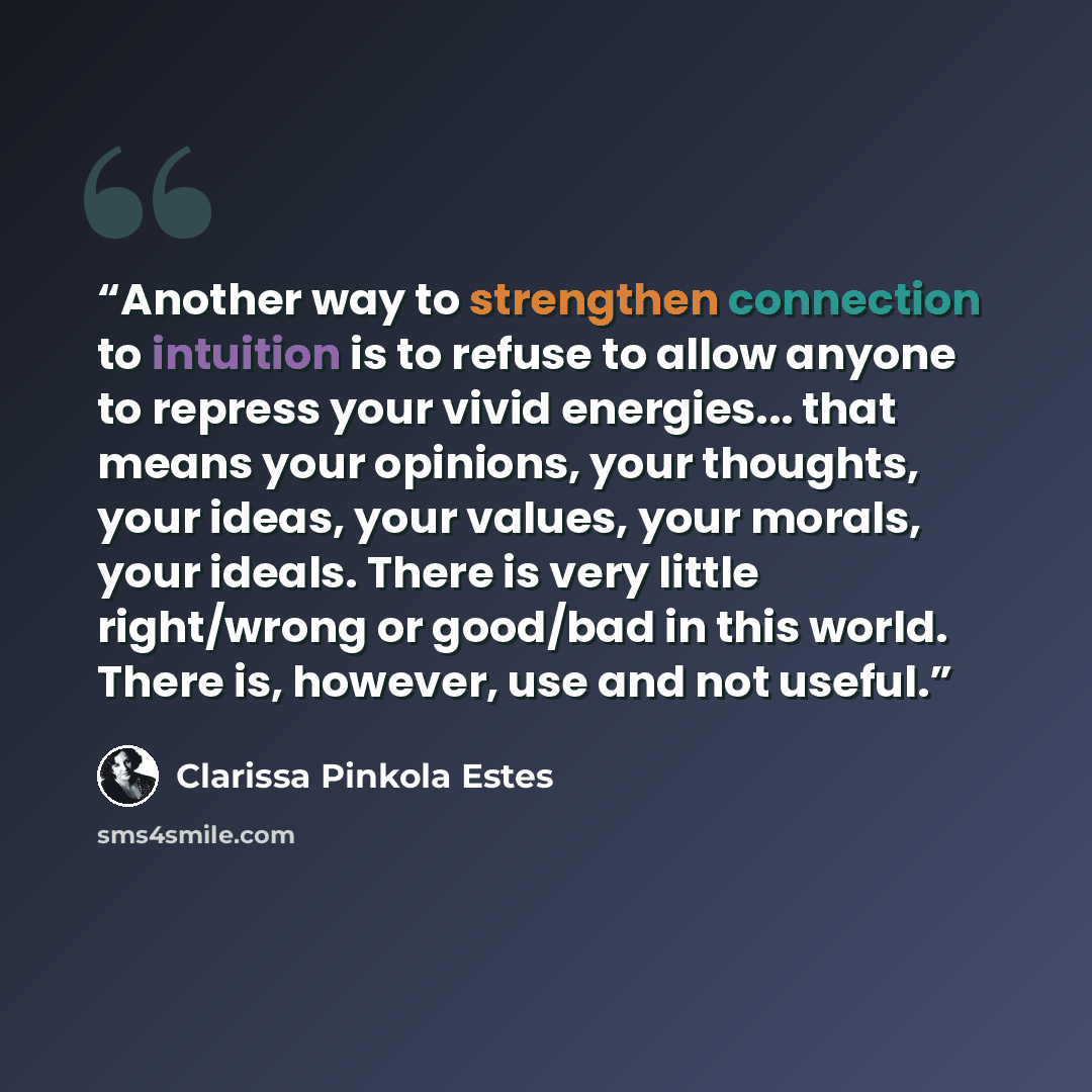 “Another way to strengthen connection to intuition is to refuse to allow anyone to repress your vivid energies... that means your opinions, your thoughts, your ideas, your values, your morals, your ideals. There is very little right/wrong or good/bad in this world. There is, however, use and not…” quote by Clarissa Pinkola Estés