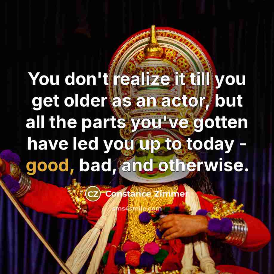 “You don't realize it till you get older as an actor, but all the parts you've gotten have led you up to today - good, bad, and otherwise.” quote by Constance Zimmer