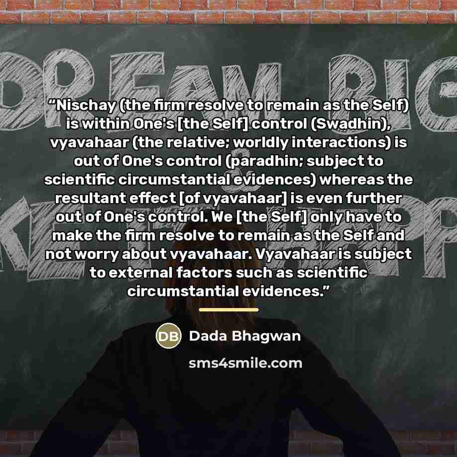 “Nischay (the firm resolve to remain as the Self) is within One's [the Self] control (Swadhin), vyavahaar (the relative; worldly interactions) is out of One's control (paradhin; subject to scientific circumstantial evidences) whereas the resultant effect [of vyavahaar] is even further out of One's…” quote by Dada Bhagwan