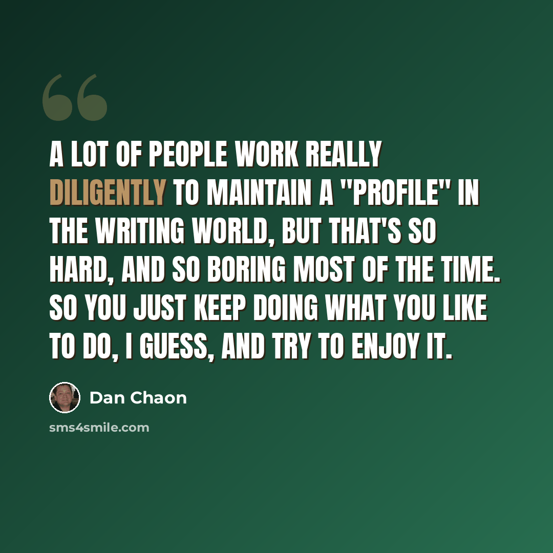 “A lot of people work really diligently to maintain a "profile" in the writing world, but that's so hard, and so boring most of the time. So you just keep doing what you like to do, I guess, and try to enjoy it.” quote by Dan Chaon
