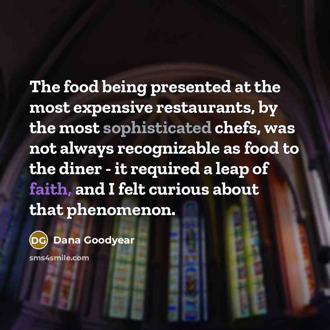 “The food being presented at the most expensive restaurants, by the most sophisticated chefs, was not always recognizable as food to the diner - it required a leap of faith, and I felt curious about that phenomenon.” quote by Dana Goodyear