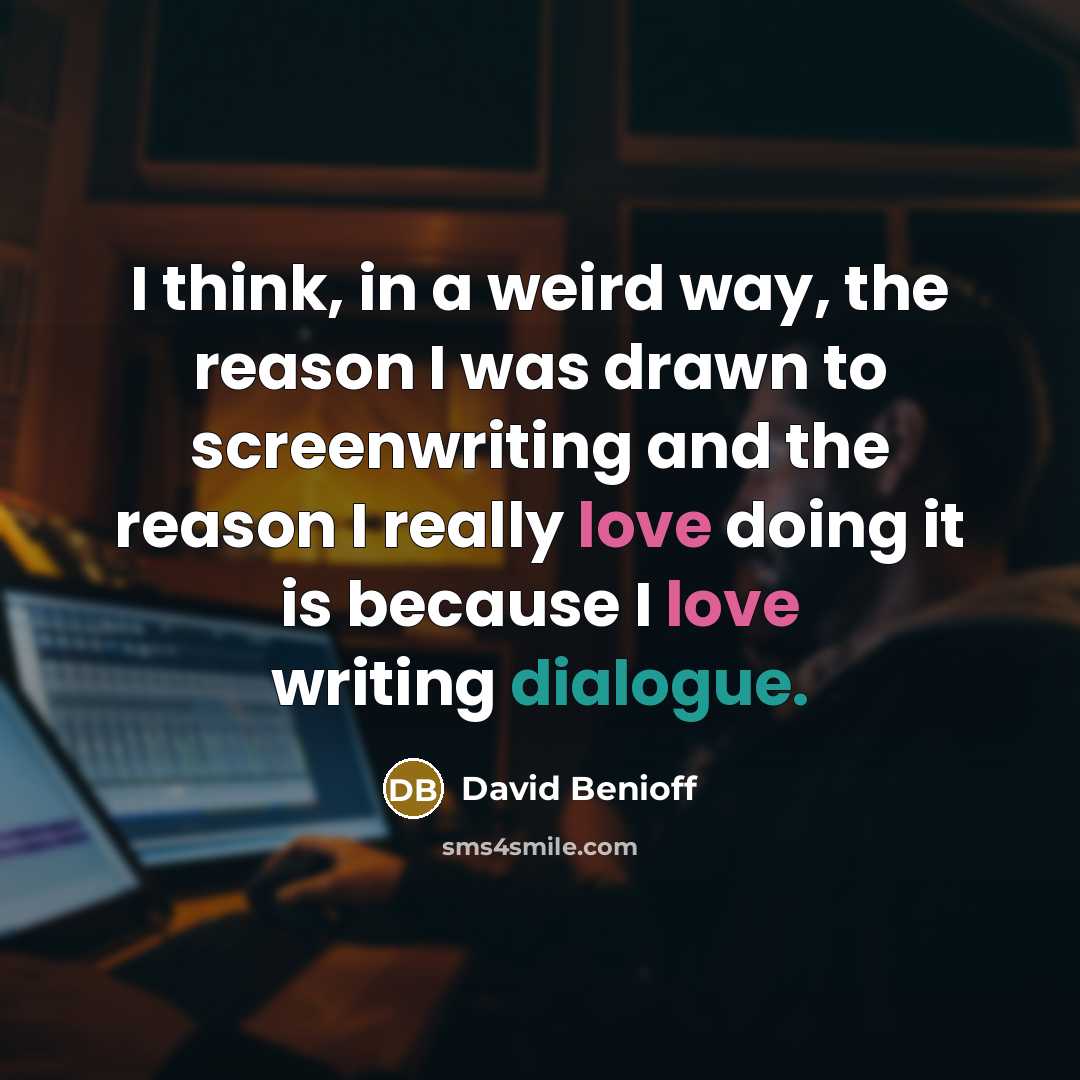 “I think, in a weird way, the reason I was drawn to screenwriting and the reason I really love doing it is because I love writing dialogue.” quote by David Benioff