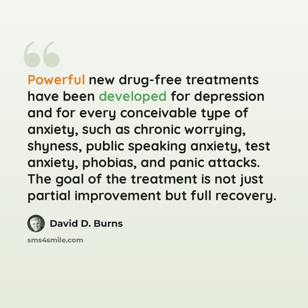 “Powerful new drug-free treatments have been developed for depression and for every conceivable type of anxiety, such as chronic worrying, shyness, public speaking anxiety, test anxiety, phobias, and panic attacks. The goal of the treatment is not just partial improvement but full recovery.” quote by David D. Burns