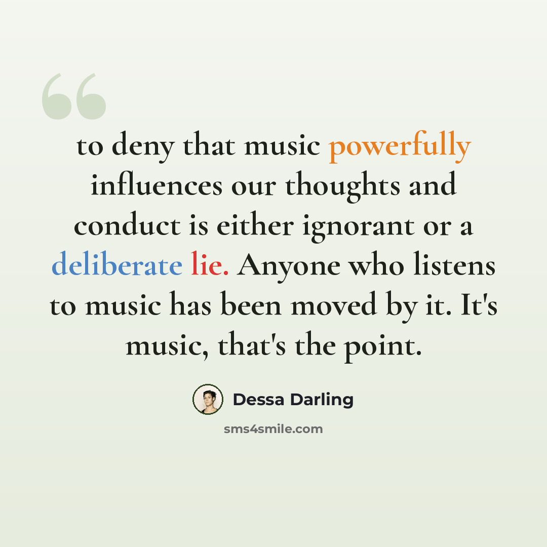 “to deny that music powerfully influences our thoughts and conduct is either ignorant or a deliberate lie. Anyone who listens to music has been moved by it. It's music, that's the point.” quote by Dessa Darling