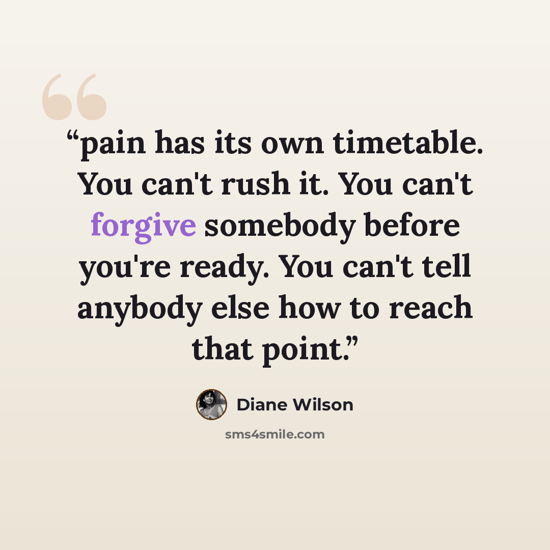 “pain has its own timetable. You can't rush it. You can't forgive somebody before you're ready. You can't tell anybody else how to reach that point.” quote by Diane Wilson