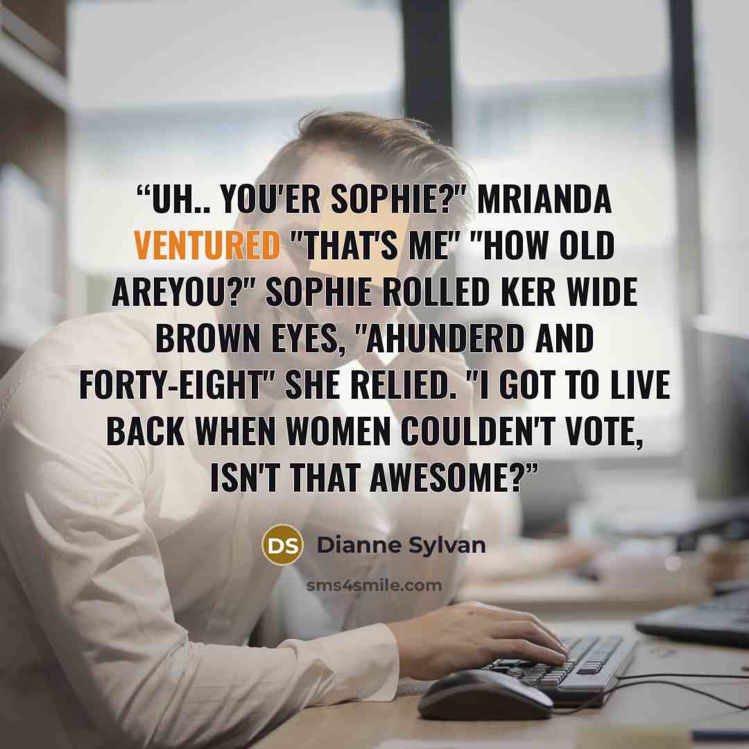“Uh.. you'er Sophie?" Mrianda ventured "That's me" "How old areyou?" Sophie rolled ker wide brown eyes, "Ahunderd and forty-eight" she relied. "I got to live back when women coulden't vote, isn't that awesome?” quote by Dianne Sylvan