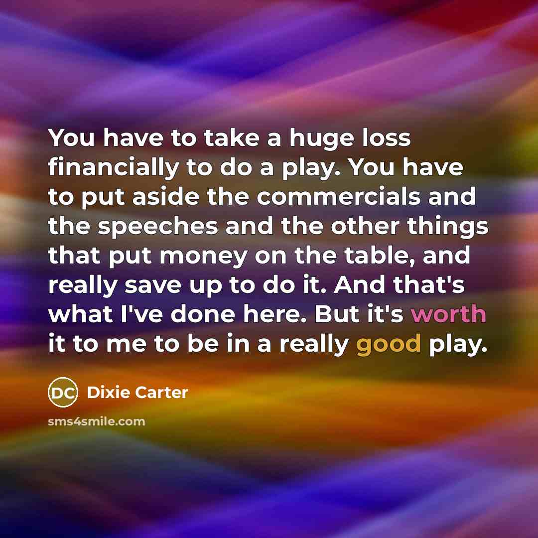 “You have to take a huge loss financially to do a play. You have to put aside the commercials and the speeches and the other things that put money on the table, and really save up to do it. And that's what I've done here. But it's worth it to me to be in a really good play.” quote by Dixie Carter