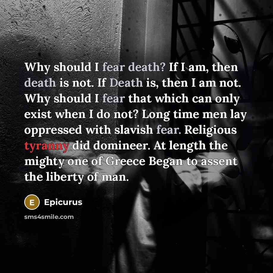 “Why should I fear death? If I am, then death is not. If Death is, then I am not. Why should I fear that which can only exist when I do not? Long time men lay oppressed with slavish fear. Religious tyranny did domineer. At length the mighty one of Greece Began to assent the liberty of man.” quote by Epicurus
