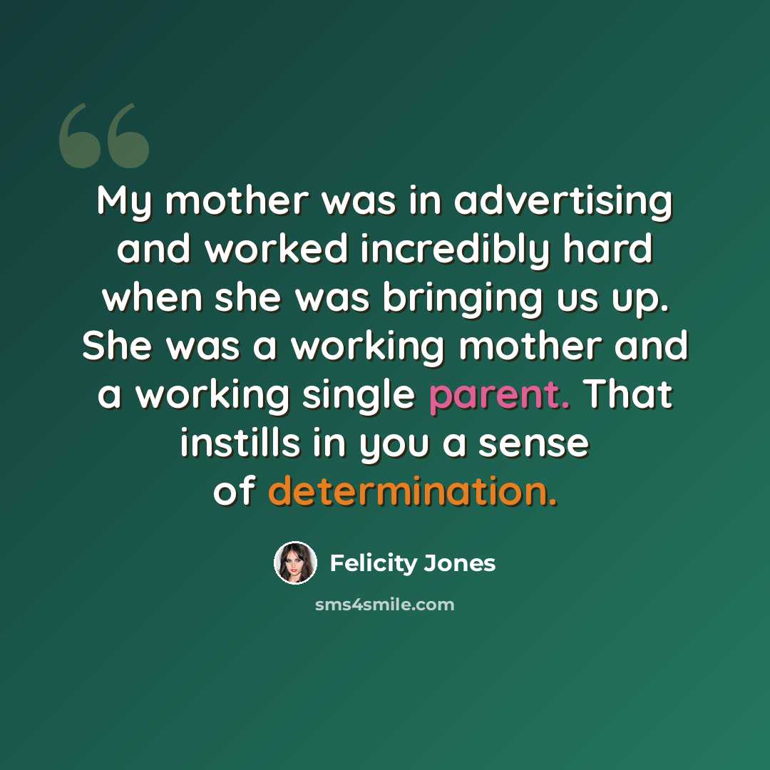 “My mother was in advertising and worked incredibly hard when she was bringing us up. She was a working mother and a working single parent. That instills in you a sense of determination.” quote by Felicity Jones