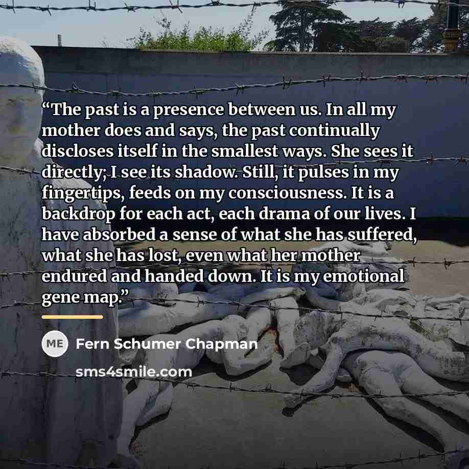 “The past is a presence between us. In all my mother does and says, the past continually discloses itself in the smallest ways. She sees it directly; I see its shadow. Still, it pulses in my fingertips, feeds on my consciousness. It is a backdrop for each act, each drama of our lives. I have…” quote by Fern Schumer Chapman