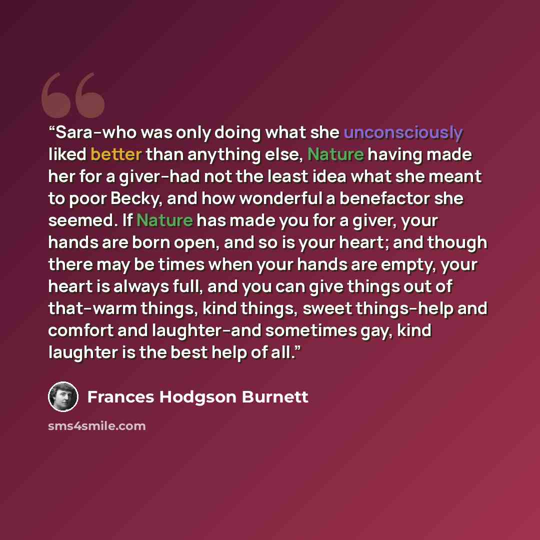 “Sara--who was only doing what she unconsciously liked better than anything else, Nature having made her for a giver--had not the least idea what she meant to poor Becky, and how wonderful a benefactor she seemed. If Nature has made you for a giver, your hands are born open, and so is your heart…” quote by Frances Hodgson Burnett