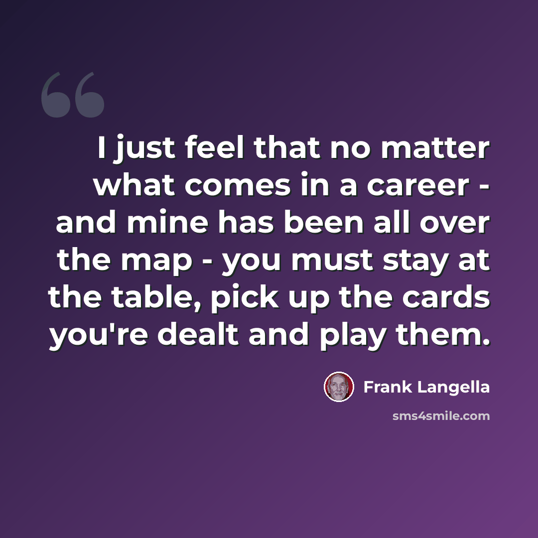“I just feel that no matter what comes in a career - and mine has been all over the map - you must stay at the table, pick up the cards you're dealt and play them.” quote by Frank Langella