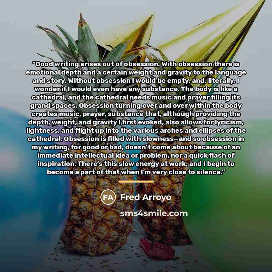 “Good writing arises out of obsession. With obsession there is emotional depth and a certain weight and gravity to the language and story. Without obsession I would be empty, and, literally, I wonder if I would even have any substance. The body is like a cathedral, and the cathedral needs music and…” quote by Fred Arroyo