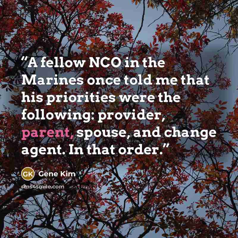 “A fellow NCO in the Marines once told me that his priorities were the following: provider, parent, spouse, and change agent. In that order.” quote by Gene Kim