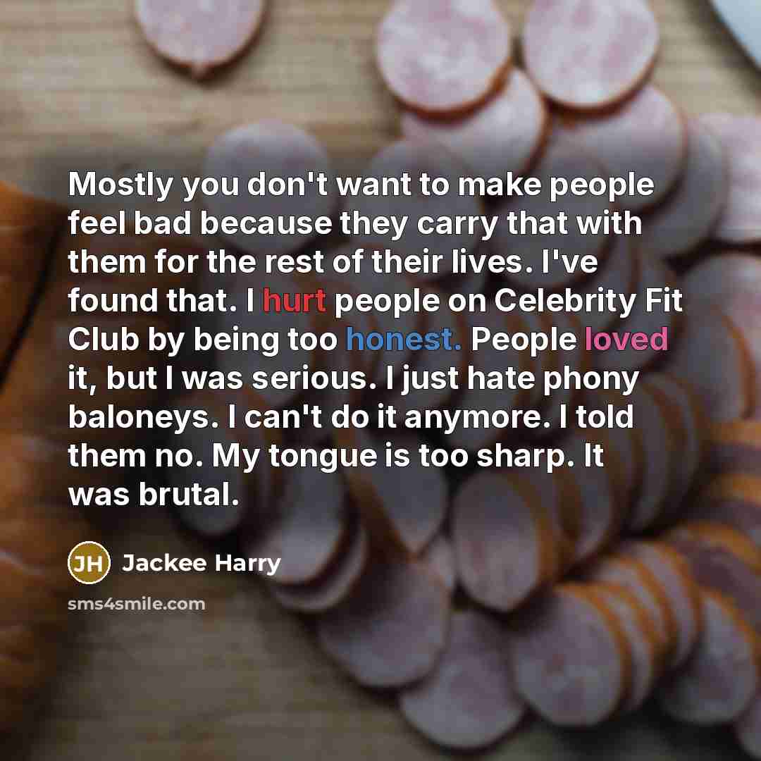“Mostly you don't want to make people feel bad because they carry that with them for the rest of their lives. I've found that. I hurt people on Celebrity Fit Club by being too honest. People loved it, but I was serious. I just hate phony baloneys. I can't do it anymore. I told them no. My tongue is…” quote by Jackee Harry
