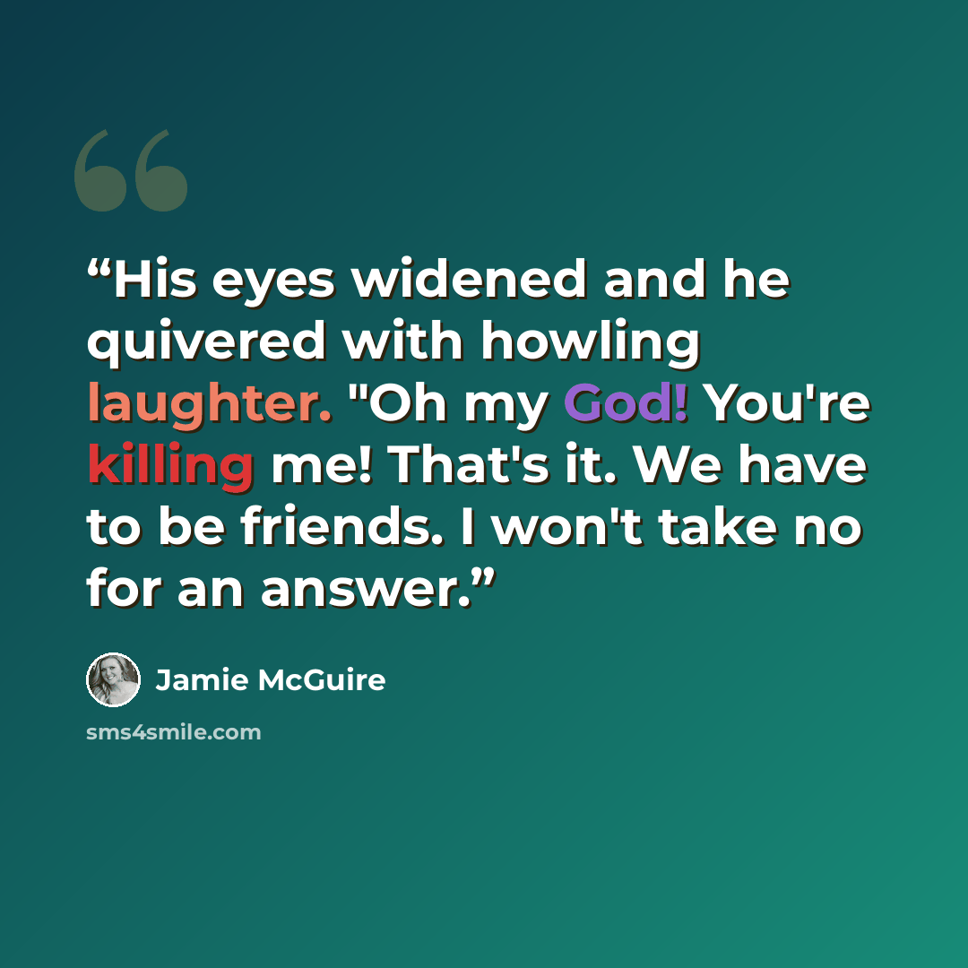 “His eyes widened and he quivered with howling laughter. "Oh my God! You're killing me! That's it. We have to be friends. I won't take no for an answer.” quote by Jamie McGuire