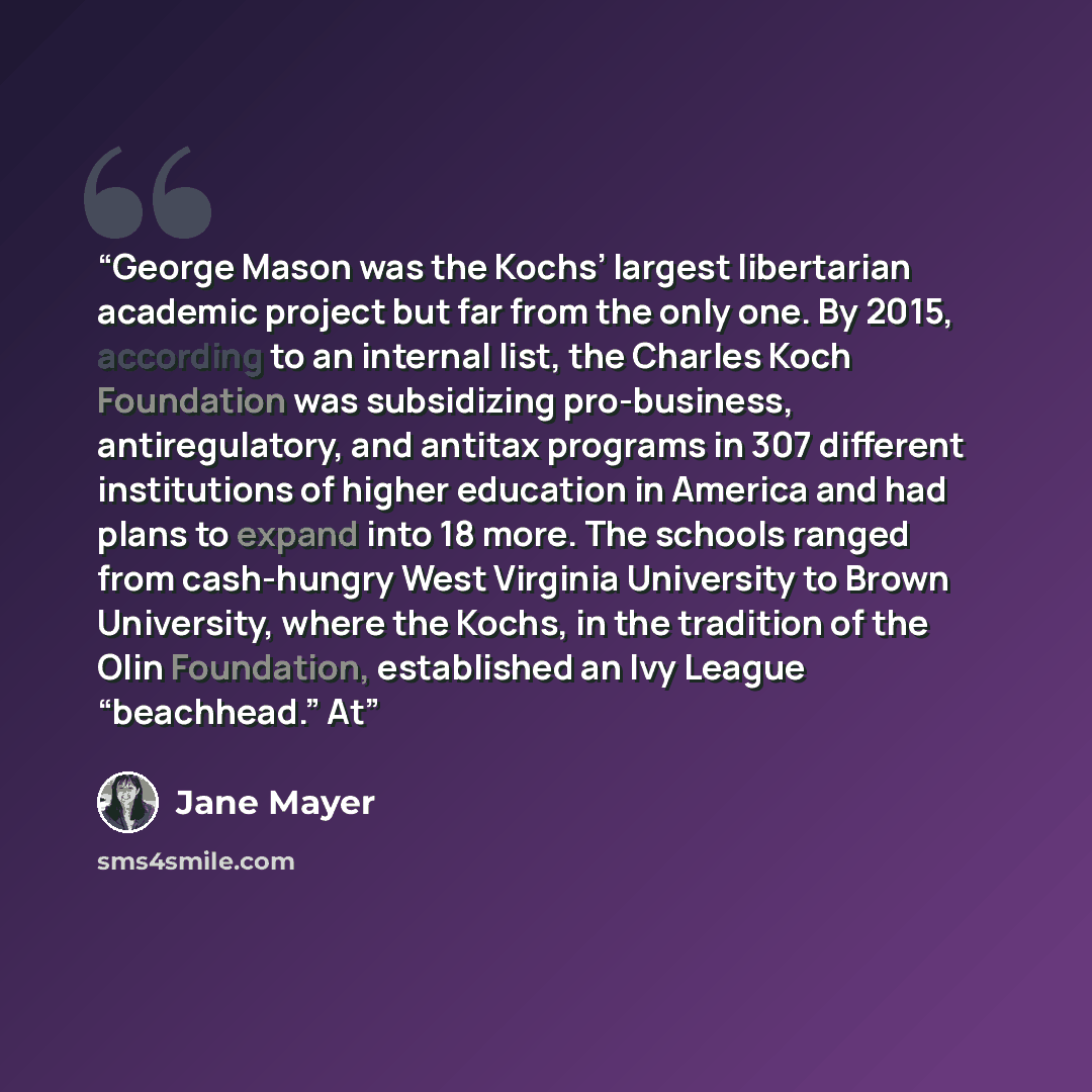 “George Mason was the Kochs’ largest libertarian academic project but far from the only one. By 2015, according to an internal list, the Charles Koch Foundation was subsidizing pro-business, antiregulatory, and antitax programs in 307 different institutions of higher education in America and had…” quote by Jane Mayer