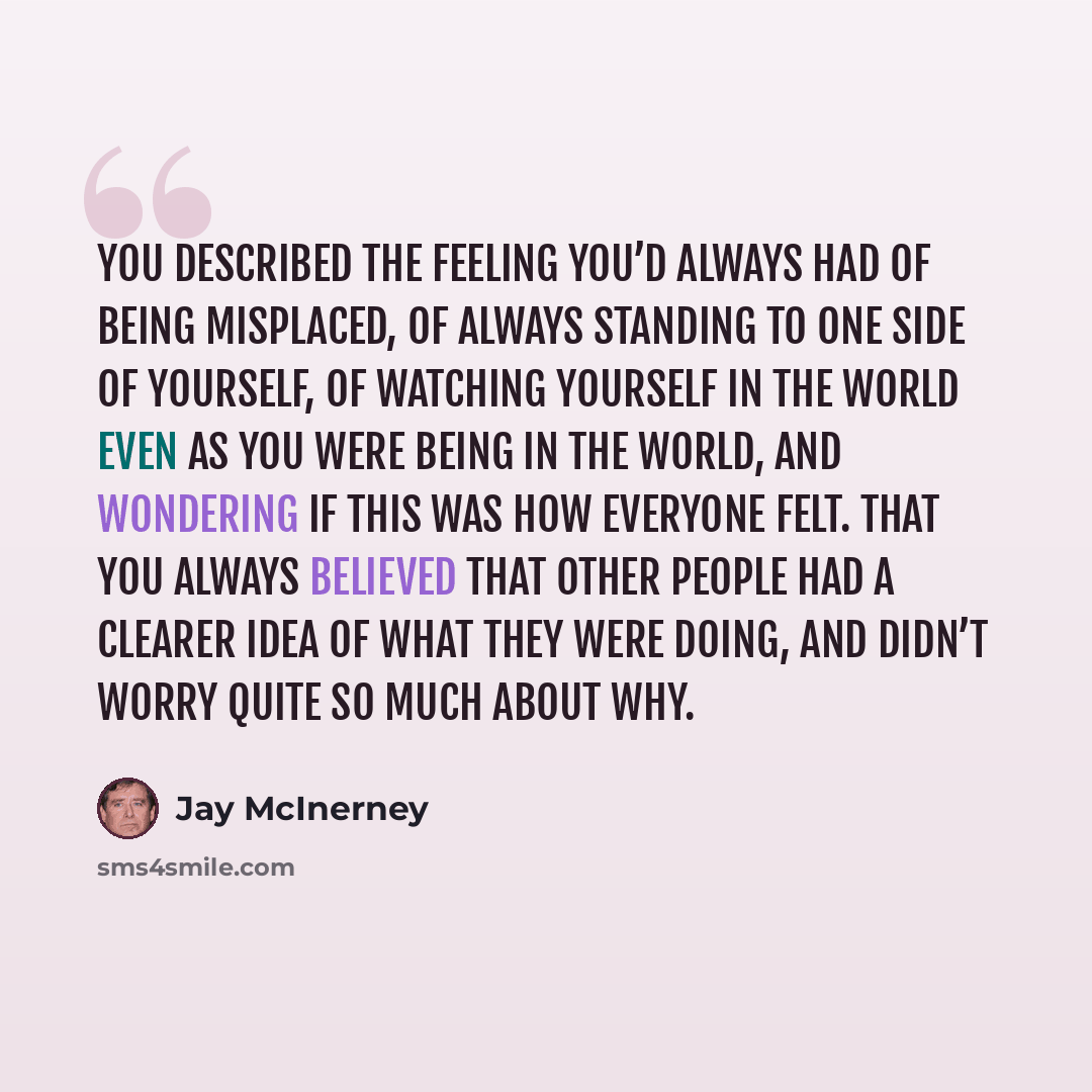 “You described the feeling you’d always had of being misplaced, of always standing to one side of yourself, of watching yourself in the world even as you were being in the world, and wondering if this was how everyone felt. That you always believed that other people had a clearer idea of what they…” quote by Jay McInerney