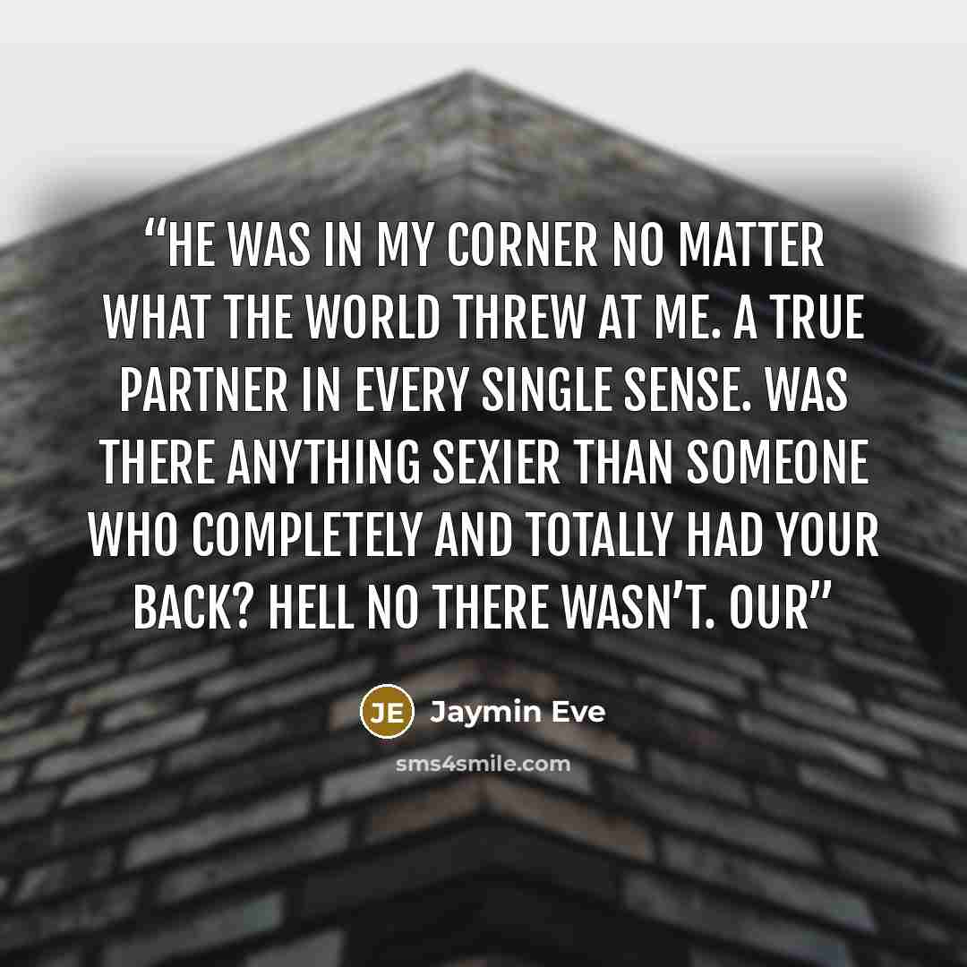 “He was in my corner no matter what the world threw at me. A true partner in every single sense. Was there anything sexier than someone who completely and totally had your back? Hell no there wasn’t. Our” quote by Jaymin Eve