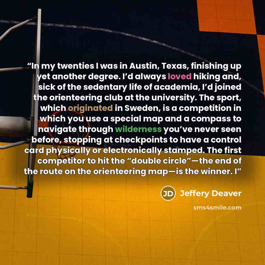 “In my twenties I was in Austin, Texas, finishing up yet another degree. I’d always loved hiking and, sick of the sedentary life of academia, I’d joined the orienteering club at the university. The sport, which originated in Sweden, is a competition in which you use a special map and a compass to…” quote by Jeffery Deaver