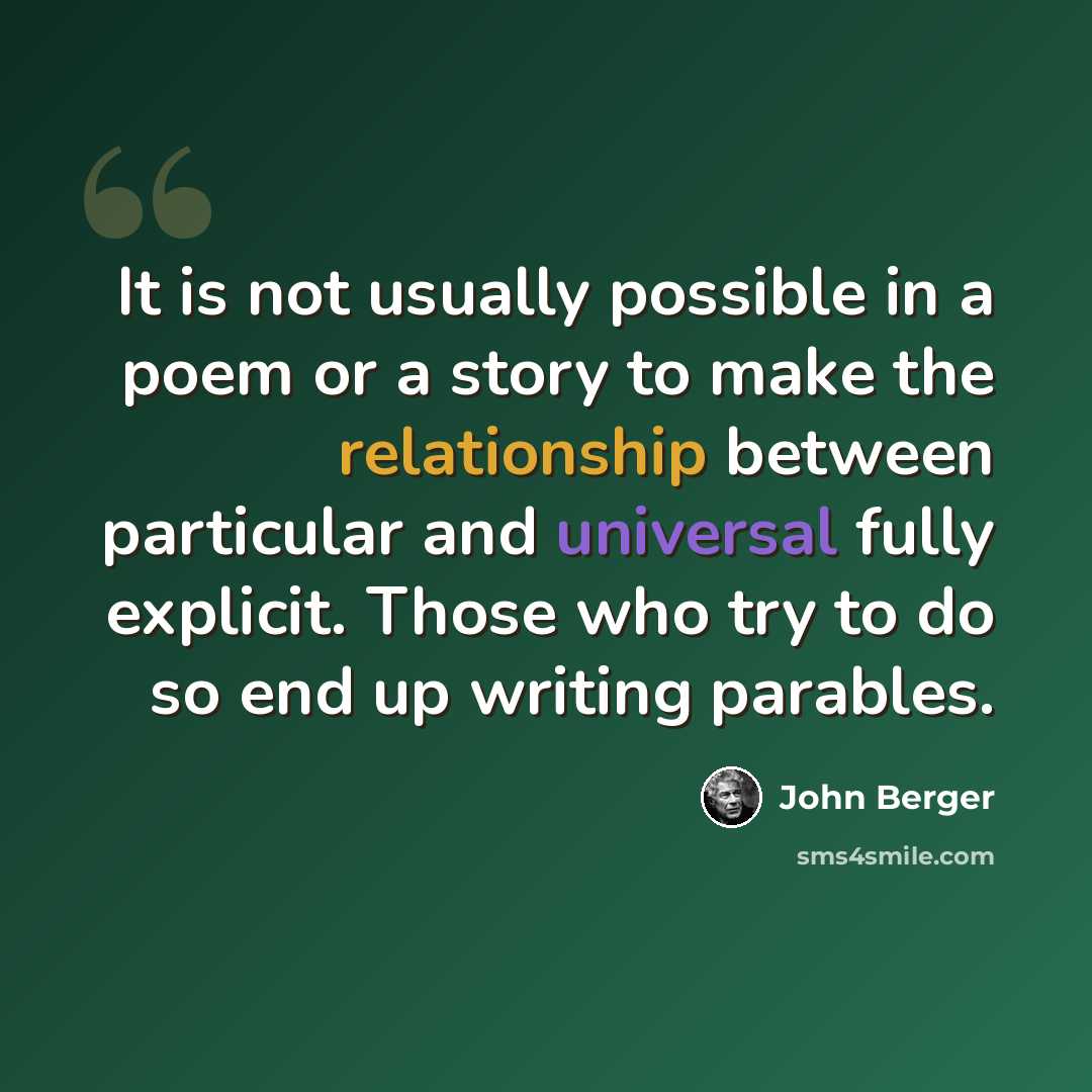 “It is not usually possible in a poem or a story to make the relationship between particular and universal fully explicit. Those who try to do so end up writing parables.” quote by John Berger