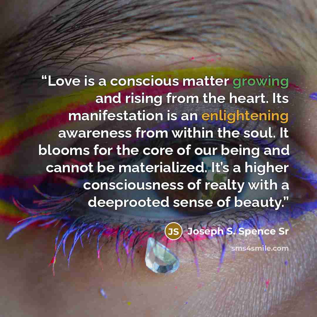 “Love is a conscious matter growing and rising from the heart. Its manifestation is an enlightening awareness from within the soul. It blooms for the core of our being and cannot be materialized. It’s a higher consciousness of realty with a deeprooted sense of beauty.” quote by Joseph S. Spence Sr