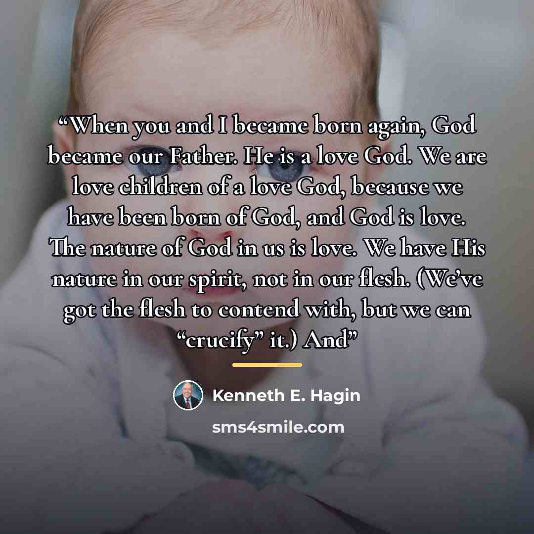 “When you and I became born again, God became our Father. He is a love God. We are love children of a love God, because we have been born of God, and God is love. The nature of God in us is love. We have His nature in our spirit, not in our flesh. (We’ve got the flesh to contend with, but we can…” quote by Kenneth E. Hagin