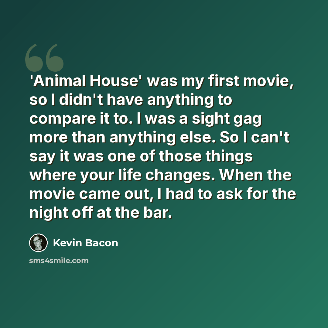 “'Animal House' was my first movie, so I didn't have anything to compare it to. I was a sight gag more than anything else. So I can't say it was one of those things where your life changes. When the movie came out, I had to ask for the night off at the bar.” quote by Kevin Bacon