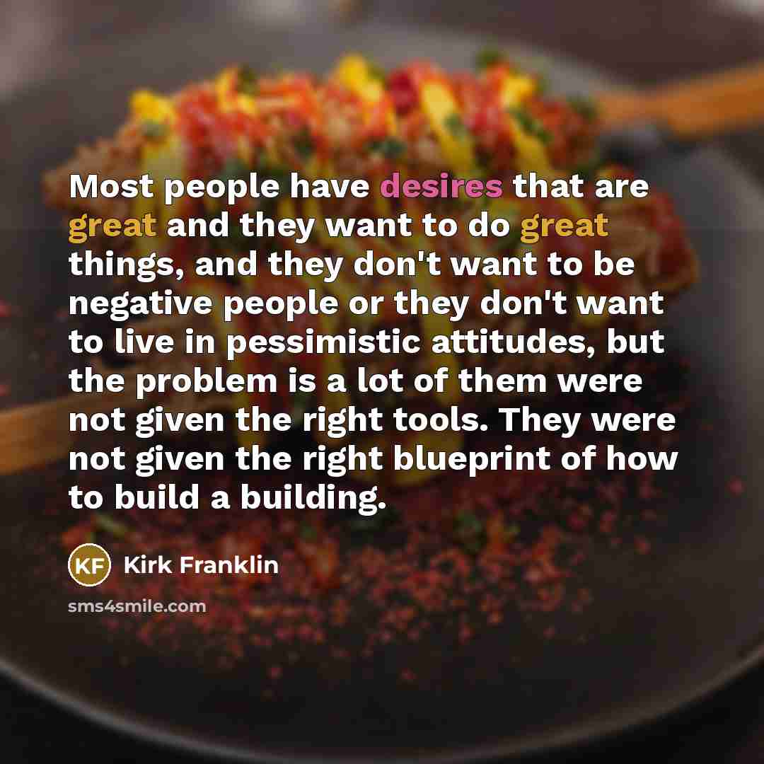 “Most people have desires that are great and they want to do great things, and they don't want to be negative people or they don't want to live in pessimistic attitudes, but the problem is a lot of them were not given the right tools. They were not given the right blueprint of how to build a…” quote by Kirk Franklin