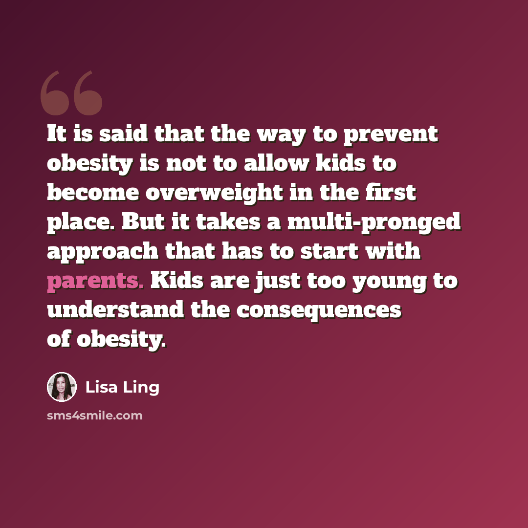 “It is said that the way to prevent obesity is not to allow kids to become overweight in the first place. But it takes a multi-pronged approach that has to start with parents. Kids are just too young to understand the consequences of obesity.” quote by Lisa Ling