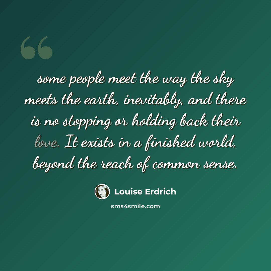 “some people meet the way the sky meets the earth, inevitably, and there is no stopping or holding back their love. It exists in a finished world, beyond the reach of common sense.” quote by Louise Erdrich