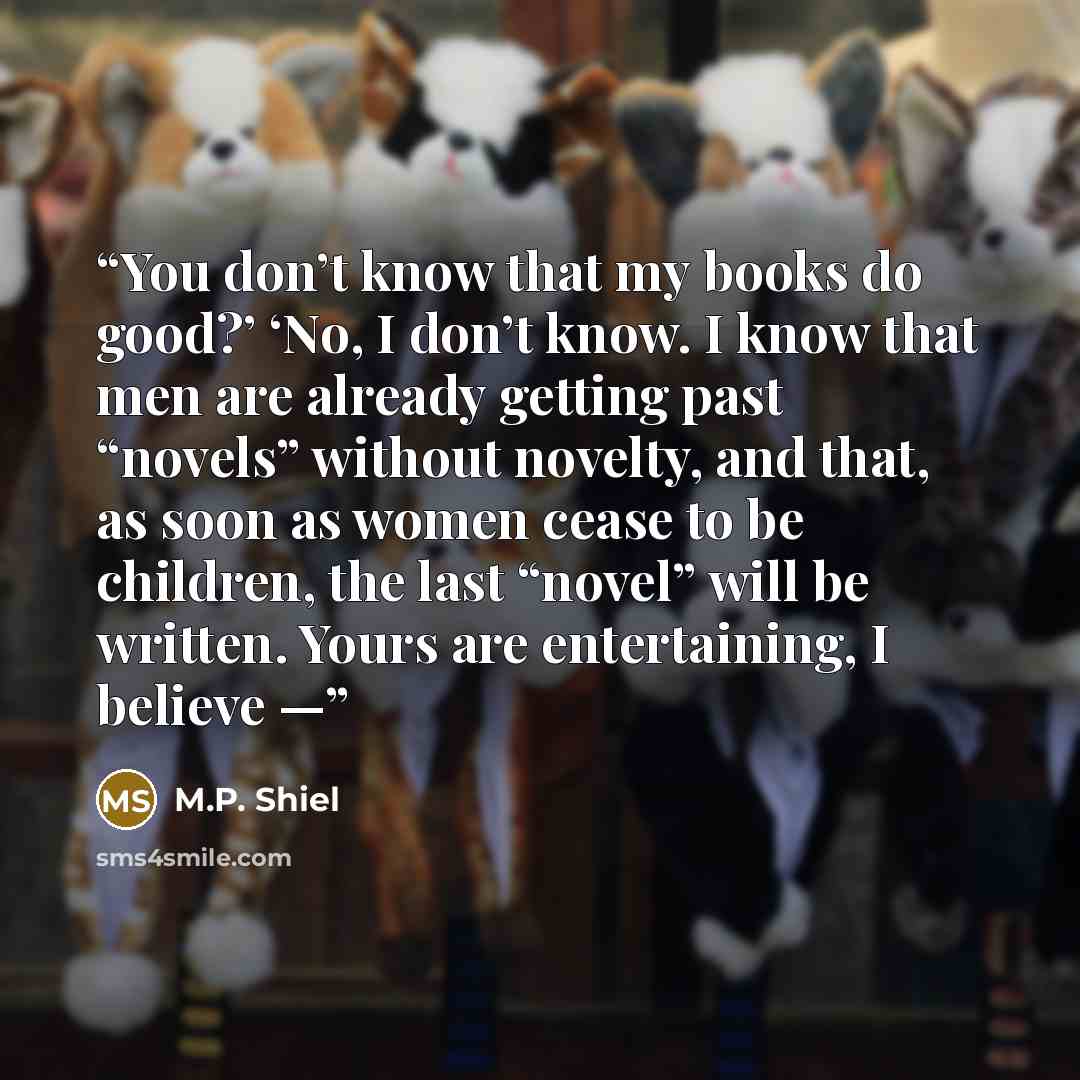 “You don’t know that my books do good?’ ‘No, I don’t know. I know that men are already getting past “novels” without novelty, and that, as soon as women cease to be children, the last “novel” will be written. Yours are entertaining, I believe —” quote by M.P. Shiel