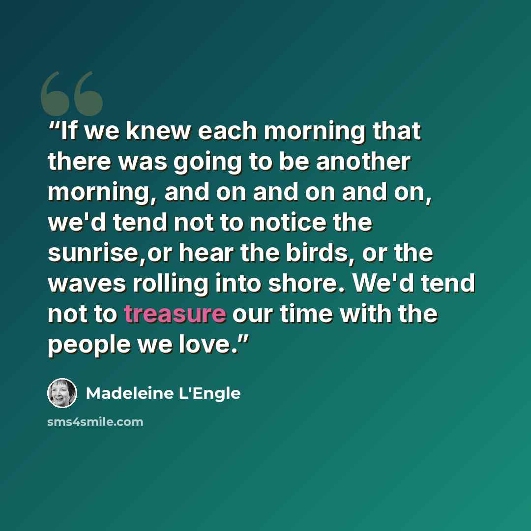“If we knew each morning that there was going to be another morning, and on and on and on, we'd tend not to notice the sunrise,or hear the birds, or the waves rolling into shore. We'd tend not to treasure our time with the people we love.” quote by Madeleine L'Engle