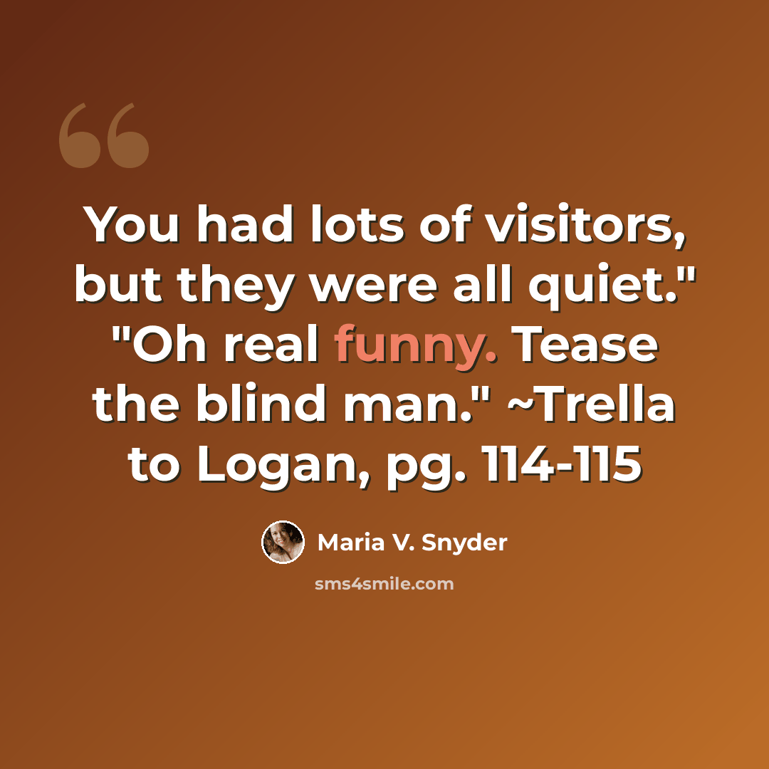 “You had lots of visitors, but they were all quiet." "Oh real funny. Tease the blind man." ~Trella to Logan, pg. 114-115” quote by Maria V. Snyder